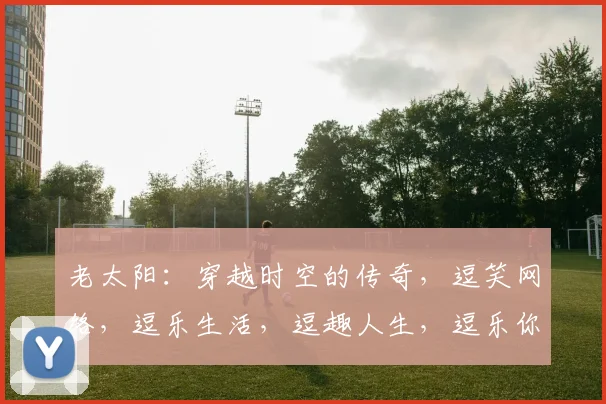 老太阳：穿越时空的传奇，逗笑网络，逗乐生活，逗趣人生，逗乐你我他，