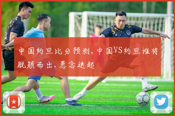 中国约旦比分预测,中国VS约旦谁将脱颖而出,悬念迭起