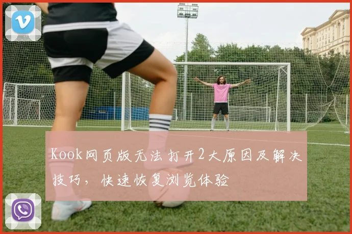 Kook网页版无法打开2大原因及解决技巧，快速恢复浏览体验